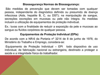 Biossegurança Normas de Biossegurança:
São medidas de prevenção que devem ser tomadas com qualquer
pessoa, independente do diagnóstico definido ou presumido de doença
infecciosa (Aids, hepatite B, C, ou DST); na manipulação de sangue,
secreções excreções em mucosas ou pele não íntegra. As medidas
incluem a utilização de equipamentos de proteção individual.
Ex.: luvas com a finalidade de reduzir a exposição da pele e mucosas ao
sangue ou fluídos corpóreos de qualquer pessoa.
Equipamentos de Proteção Individual (EPIs)
De acordo com a NR-6 da Portaria nº 3214 de 8 de junho de 1978, do
Ministério do Trabalho e Emprego, considera-se:
Equipamento de Proteção Individual – EPI todo dispositivo de uso
individual, de fabricação nacional ou estrangeira, destinado a proteger a
saúde e a integridade física do trabalhador.
 