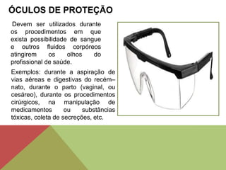 ÓCULOS DE PROTEÇÃO
Devem ser utilizados durante
os procedimentos em que
exista possibilidade de sangue
e outros fluidos corpóreos
atingirem os olhos do
profissional de saúde.
Exemplos: durante a aspiração de
vias aéreas e digestivas do recém–
nato, durante o parto (vaginal, ou
cesáreo), durante os procedimentos
cirúrgicos, na manipulação de
medicamentos ou substâncias
tóxicas, coleta de secreções, etc.
 