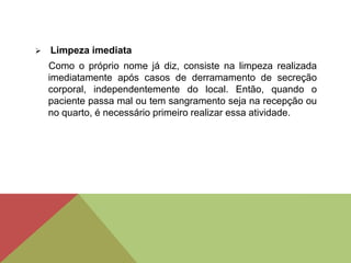  Limpeza imediata
Como o próprio nome já diz, consiste na limpeza realizada
imediatamente após casos de derramamento de secreção
corporal, independentemente do local. Então, quando o
paciente passa mal ou tem sangramento seja na recepção ou
no quarto, é necessário primeiro realizar essa atividade.
 