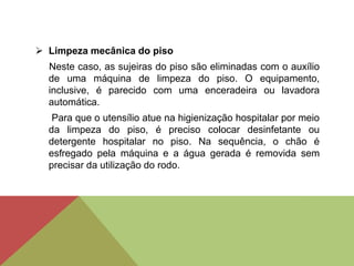  Limpeza mecânica do piso
Neste caso, as sujeiras do piso são eliminadas com o auxílio
de uma máquina de limpeza do piso. O equipamento,
inclusive, é parecido com uma enceradeira ou lavadora
automática.
Para que o utensílio atue na higienização hospitalar por meio
da limpeza do piso, é preciso colocar desinfetante ou
detergente hospitalar no piso. Na sequência, o chão é
esfregado pela máquina e a água gerada é removida sem
precisar da utilização do rodo.
 
