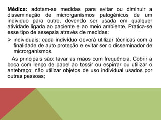 Médica: adotam-se medidas para evitar ou diminuir a
disseminação de microrganismos patogênicos de um
individuo para outro, devendo ser usada em qualquer
atividade ligada ao paciente e ao meio ambiente. Pratica-se
esse tipo de assepsia através de medidas:
 individuais: cada indivíduo deverá utilizar técnicas com a
finalidade de auto proteção e evitar ser o disseminador de
microrganismos.
As principais são: lavar as mãos com frequência, Cobrir a
boca com lenço de papel ao tossir ou espirrar ou utilizar o
antebraço; não utilizar objetos de uso individual usados por
outras pessoas;
 