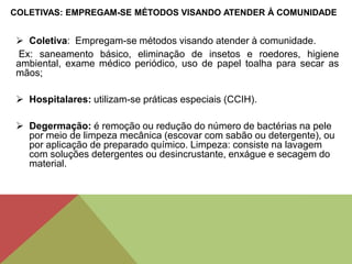  Coletiva: Empregam-se métodos visando atender à comunidade.
Ex: saneamento básico, eliminação de insetos e roedores, higiene
ambiental, exame médico periódico, uso de papel toalha para secar as
mãos;
 Hospitalares: utilizam-se práticas especiais (CCIH).
 Degermação: é remoção ou redução do número de bactérias na pele
por meio de limpeza mecânica (escovar com sabão ou detergente), ou
por aplicação de preparado químico. Limpeza: consiste na lavagem
com soluções detergentes ou desincrustante, enxágue e secagem do
material.
COLETIVAS: EMPREGAM-SE MÉTODOS VISANDO ATENDER À COMUNIDADE
 