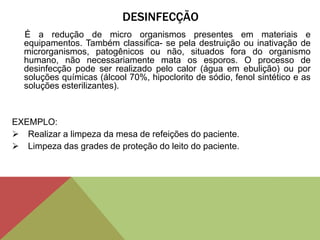 DESINFECÇÃO
É a redução de micro organismos presentes em materiais e
equipamentos. Também classifica- se pela destruição ou inativação de
microrganismos, patogênicos ou não, situados fora do organismo
humano, não necessariamente mata os esporos. O processo de
desinfecção pode ser realizado pelo calor (água em ebulição) ou por
soluções químicas (álcool 70%, hipoclorito de sódio, fenol sintético e as
soluções esterilizantes).
EXEMPLO:
 Realizar a limpeza da mesa de refeições do paciente.
 Limpeza das grades de proteção do leito do paciente.
 