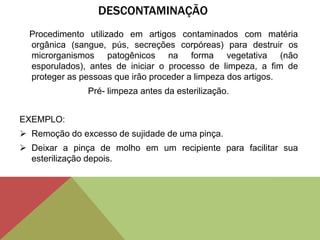 DESCONTAMINAÇÃO
Procedimento utilizado em artigos contaminados com matéria
orgânica (sangue, pús, secreções corpóreas) para destruir os
microrganismos patogênicos na forma vegetativa (não
esporulados), antes de iniciar o processo de limpeza, a fim de
proteger as pessoas que irão proceder a limpeza dos artigos.
Pré- limpeza antes da esterilização.
EXEMPLO:
 Remoção do excesso de sujidade de uma pinça.
 Deixar a pinça de molho em um recipiente para facilitar sua
esterilização depois.
 