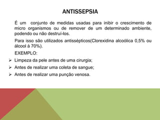 ANTISSEPSIA
É um conjunto de medidas usadas para inibir o crescimento de
micro organismos ou de remover de um determinado ambiente,
podendo ou não destruí-los.
Para isso são utilizados antissépticos(Clorexidina alcoólica 0,5% ou
álcool à 70%).
EXEMPLO:
 Limpeza da pele antes de uma cirurgia;
 Antes de realizar uma coleta de sangue;
 Antes de realizar uma punção venosa.
 