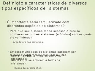 Definição e características de diversos
tipos específicos de sistemas
• É importante estar familiarizado com
diferentes espécies de sistemas?
• Para que seu sistema tenha sucesso é preciso
conhecer os outros sistemas (módulos) com os quais
ele vai interagir:
• Arquitetura dos sistemas.
• Embora muito tipos de sistemas pareçam ser
totalmente diferentes, eles têm muitas
semelhanças (princípios comuns,
filosofias e
teorias que se aplicam a todos os
sistemas):
• Reúso de informações.
 