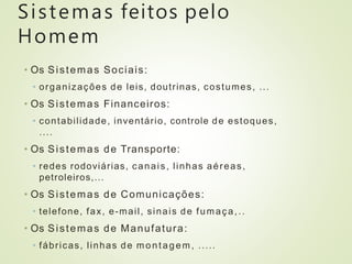 Sistemas feitos pelo
Homem
• Os Sistemas Sociais:
• organizações de leis, doutrinas, costumes, ...
• Os Sistemas Financeiros:
• contabilidade, inventário, controle de estoques,
....
• Os Sistemas de Transporte:
• redes rodoviárias, canais, linhas aéreas,
petroleiros,...
• Os Sistemas de Comunicações:
• telefone, fax, e-mail, sinais de fumaça,..
• Os Sistemas de Manufatura:
• fábricas, linhas de montagem, .....
 