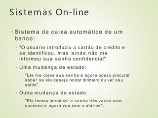 Sistemas On-line
• Sistema de caixa automático de u m
banco:
• "O usuário introduziu o cartão de crédito e
se identificou, m a s ainda não m e
informou sua senha confidencial".
• Uma mudança de estado:
• "Ele m e disse s ua senha e agora posso procurar
saber se ele deseja retirar dinheiro ou ver seu
saldo".
• Outra mudança de estado:
• "Ele tentou introduzir a senha três vezes s e m
sucesso e agora vou soar o alarme".
 