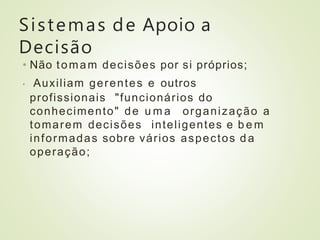 Sistemas de Apoio a
Decisão
• Não tomam decisões por si próprios;
• Auxiliam gerentes e outros
profissionais "funcionários do
conhecimento" de u m a organização a
tomarem decisões inteligentes e b e m
informadas sobre vários aspectos d a
operação;
 
