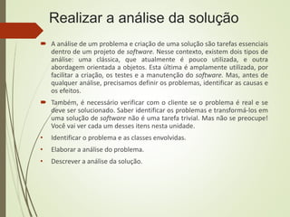 Realizar a análise da solução
 A análise de um problema e criação de uma solução são tarefas essenciais
dentro de um projeto de software. Nesse contexto, existem dois tipos de
análise: uma clássica, que atualmente é pouco utilizada, e outra
abordagem orientada a objetos. Esta última é amplamente utilizada, por
facilitar a criação, os testes e a manutenção do software. Mas, antes de
qualquer análise, precisamos definir os problemas, identificar as causas e
os efeitos.
 Também, é necessário verificar com o cliente se o problema é real e se
deve ser solucionado. Saber identificar os problemas e transformá-los em
uma solução de software não é uma tarefa trivial. Mas não se preocupe!
Você vai ver cada um desses itens nesta unidade.
• Identificar o problema e as classes envolvidas.
• Elaborar a análise do problema.
• Descrever a análise da solução.
 