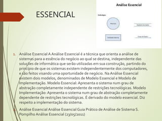 ESSENCIAL
1. Análise Essencial A Análise Essencial é a técnica que orienta a análise de
sistemas para a essência do negócio ao qual se destina, independente das
soluções de informática que serão utilizadas em sua construção, partindo do
princípio de que os sistemas existem independentemente dos computadores,
e são feitos visando uma oportunidade de negócio. Na Análise Essencial
existem dois modelos, denominados de Modelo Essencial e Modelo de
Implementação. Modelo Essencial: Apresenta o sistema num grau de
abstração completamente independente de restrições tecnológicas. Modelo
Implementação: Apresenta o sistema num grau de abstração completamente
dependente de restrições tecnológicas. É derivado do modelo essencial. Diz
respeito a implementação do sistema.
2. Análise Essencial Análise Essencial Guia Prático de Análise de Sistema S.
Pompilho Análise Essencial (23/05/2011)
 