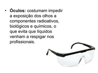 • Óculos: costumam impedir
a exposição dos olhos a
componentes radioativos,
biológicos e químicos, o
que evita que líquidos
venham a respigar nos
profissionais.
 