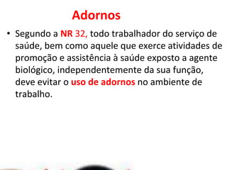 Adornos
• Segundo a NR 32, todo trabalhador do serviço de
saúde, bem como aquele que exerce atividades de
promoção e assistência à saúde exposto a agente
biológico, independentemente da sua função,
deve evitar o uso de adornos no ambiente de
trabalho.
 