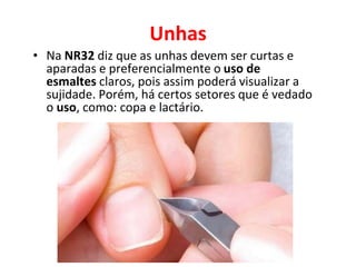 Unhas
• Na NR32 diz que as unhas devem ser curtas e
aparadas e preferencialmente o uso de
esmaltes claros, pois assim poderá visualizar a
sujidade. Porém, há certos setores que é vedado
o uso, como: copa e lactário.
 