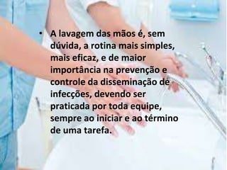 • A lavagem das mãos é, sem
dúvida, a rotina mais simples,
mais eficaz, e de maior
importância na prevenção e
controle da disseminação de
infecções, devendo ser
praticada por toda equipe,
sempre ao iniciar e ao término
de uma tarefa.
 
