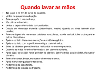 Quando lavar as mãos
• No início e no fim do turno de trabalho.
• Antes de preparar medicação.
• Antes e após o uso de luvas.
• De utilizar o banheiro.
• Antes e depois de contato com pacientes.
• Depois de manusear material contaminado, mesmo quando as luvas tenham sido
usadas.
• Antes e depois de manusear cateteres vasculares, sonda vesical, tubo orotraqueal e
outros dispositivos
• Após o contato direto com secreções e matéria orgânica.
• Após o contato com superfícies e artigos contaminados.
• Entre os diversos procedimentos realizados no mesmo paciente.
• Quando as mãos forem contaminadas, em caso de acidente.
• Após coçar ou assoar nariz, pentear os cabelos, cobrir a boca para espirrar, manusear
dinheiro
• Antes de comer, beber, manusear alimentos e fumar.
• Após manusear quaisquer resíduos.
• Ao término de cada tarefa.
• Ao término da jornada de trabalho.
 