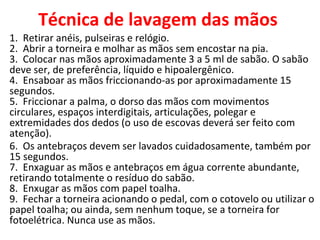 Técnica de lavagem das mãos
1. Retirar anéis, pulseiras e relógio.
2. Abrir a torneira e molhar as mãos sem encostar na pia.
3. Colocar nas mãos aproximadamente 3 a 5 ml de sabão. O sabão
deve ser, de preferência, líquido e hipoalergênico.
4. Ensaboar as mãos friccionando-as por aproximadamente 15
segundos.
5. Friccionar a palma, o dorso das mãos com movimentos
circulares, espaços interdigitais, articulações, polegar e
extremidades dos dedos (o uso de escovas deverá ser feito com
atenção).
6. Os antebraços devem ser lavados cuidadosamente, também por
15 segundos.
7. Enxaguar as mãos e antebraços em água corrente abundante,
retirando totalmente o resíduo do sabão.
8. Enxugar as mãos com papel toalha.
9. Fechar a torneira acionando o pedal, com o cotovelo ou utilizar o
papel toalha; ou ainda, sem nenhum toque, se a torneira for
fotoelétrica. Nunca use as mãos.
 