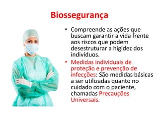 Biossegurança
• Compreende as ações que
buscam garantir a vida frente
aos riscos que podem
desestruturar a higidez dos
indivíduos.
• Medidas individuais de
proteção e prevenção de
infecções: São medidas básicas
a ser utilizadas quanto no
cuidado com o paciente,
chamadas Precauções
Universais.
 