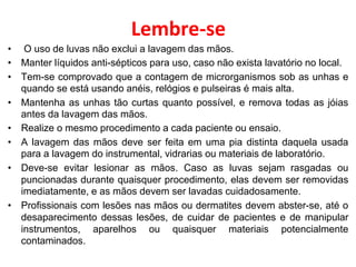 Lembre-se
• O uso de luvas não exclui a lavagem das mãos.
• Manter líquidos anti-sépticos para uso, caso não exista lavatório no local.
• Tem-se comprovado que a contagem de microrganismos sob as unhas e
quando se está usando anéis, relógios e pulseiras é mais alta.
• Mantenha as unhas tão curtas quanto possível, e remova todas as jóias
antes da lavagem das mãos.
• Realize o mesmo procedimento a cada paciente ou ensaio.
• A lavagem das mãos deve ser feita em uma pia distinta daquela usada
para a lavagem do instrumental, vidrarias ou materiais de laboratório.
• Deve-se evitar lesionar as mãos. Caso as luvas sejam rasgadas ou
puncionadas durante quaisquer procedimento, elas devem ser removidas
imediatamente, e as mãos devem ser lavadas cuidadosamente.
• Profissionais com lesões nas mãos ou dermatites devem abster-se, até o
desaparecimento dessas lesões, de cuidar de pacientes e de manipular
instrumentos, aparelhos ou quaisquer materiais potencialmente
contaminados.
 