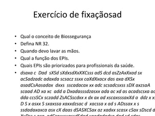 Exercício de fixaçãosad
• Qual o conceito de Biossegurança
• Defina NR 32.
• Quando devo lavar as mãos.
• Qual a função dos EPIs.
• Quais EPIs são priorizados para profissionais da saúde.
• dsaxa c Dad sXSd sXdxsdXxXXCsss adS dcd asZzAxXxad sx
acSadzadc adaxda scsacz ssxx caXdXxacx das axa dXSx
asadCsAasadax dxxs sscadacax xx adc scsadcsxss sDX axzsaA
scaad AD xa xc add a Dxadasssdzasxx ada ac xd as acadscsxa aa
dda ccsSCx sczadd ZsACSscdxx x dx ax ad xscaxsssaxXd a ddz x xs
D S x asxx S sxaxssa xaxxdzsac d xacssa x ad s ADssax x s
ssdadaxaxca asx cX daas dSASXCSax az xadxx scasx cSax sDscd d
 
