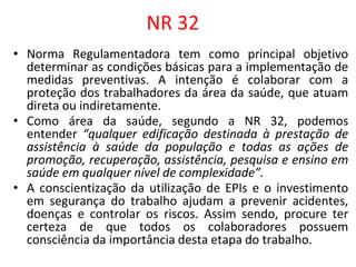 NR 32
• Norma Regulamentadora tem como principal objetivo
determinar as condições básicas para a implementação de
medidas preventivas. A intenção é colaborar com a
proteção dos trabalhadores da área da saúde, que atuam
direta ou indiretamente.
• Como área da saúde, segundo a NR 32, podemos
entender “qualquer edificação destinada à prestação de
assistência à saúde da população e todas as ações de
promoção, recuperação, assistência, pesquisa e ensino em
saúde em qualquer nível de complexidade”.
• A conscientização da utilização de EPIs e o investimento
em segurança do trabalho ajudam a prevenir acidentes,
doenças e controlar os riscos. Assim sendo, procure ter
certeza de que todos os colaboradores possuem
consciência da importância desta etapa do trabalho.
 