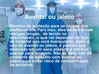 Avental ou jaleco
• Barreira de proteção para as roupas dos
profissionais. Para isso, eles devem ser de
mangas longas, de tecido ou
descartáveis, o que vai depender do tipo
de material que será manipulado. Após o
uso do avental ou jaleco, é preciso que
colocá-lo em um saco plástico e retirá-lo
apenas para lavagem. Não se deve sair do
ambiente de trabalho com avental ou
jaleco para evitar risco de contaminação
de terceiros.
 