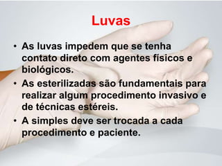 Luvas
• As luvas impedem que se tenha
contato direto com agentes físicos e
biológicos.
• As esterilizadas são fundamentais para
realizar algum procedimento invasivo e
de técnicas estéreis.
• A simples deve ser trocada a cada
procedimento e paciente.
 