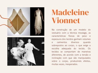 Madeleine
Vionnet
Na construção de um modelo do
vestuário com a técnica moulage, as
características físicas de peso e
espessura dos tecidos ganham volumes
e caimentos diversos quando
sobrepostos ao corpo, o que exige a
escolha adequada do tecido. Os
tecidos se comportam de maneiras
diferentes, de acordo com a tensão e
inclinação com que são manipulados
sobre o corpo, produzindo efeitos,
muitas vezes, inesperados.
 
