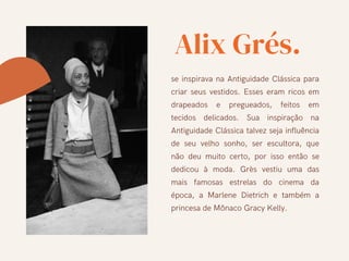 Alix Grés.
se inspirava na Antiguidade Clássica para
criar seus vestidos. Esses eram ricos em
drapeados e pregueados, feitos em
tecidos delicados. Sua inspiração na
Antiguidade Clássica talvez seja influência
de seu velho sonho, ser escultora, que
não deu muito certo, por isso então se
dedicou à moda. Grès vestiu uma das
mais famosas estrelas do cinema da
época, a Marlene Dietrich e também a
princesa de Mônaco Gracy Kelly.
 