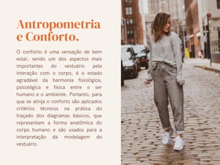 Antropometria
e Conforto.
O conforto é uma sensação de bem
estar, sendo um dos aspectos mais
importantes do vestuário pela
interação com o corpo, é o estado
agradável da harmonia fisiológica,
psicológica e física entre o ser
humano e o ambiente. Portanto, para
que se atinja o conforto são aplicados
critérios técnicos na prática do
traçado dos diagramas básicos, que
representam a forma anatômica do
corpo humano e são usados para a
interpretação da modelagem do
vestuário.
 
