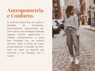 Antropometria
e Conforto.
O conforto proporciona ao usuário a
liberdade de movimentos,
posicionamento, deslocamento, etc.
Com a técnica da modelagem aplicada
segundo critérios ergonômicos e
medidas antropométricas, a roupa
bem projetada tem um perfeito
caimento sobre a forma do corpo,
proporcionando a sensação de bem-
estar em todos os aspectos que
envolvem a sua interação com o
usuário.
 