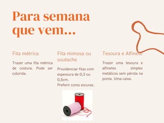 Para semana
que vem...
Fita métrica
Trazer uma fita métrica
de costura. Pode ser
colorida.
Fita mimosa ou
soutache
Providenciar fitas com
espessura de 0,3 ou
0,5cm.
Preferir cores escuras.
Tesoura e Alfinete
Trazer uma tesoura e
alfinetes simples
metálicos sem pérola na
ponta. Uma caixa.
 