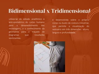 Bidimensional x Tridimensional
utiliza-se do estudo anatômico e
antropométrico do corpo humano
para o desenvolvimento das
modelagens, e o conhecimento da
geometria para o traçado de
diagramas que resultarão
vestimentas.
é desenvolvida sobre o próprio
corpo ou busto de costura industrial,
que permite a visualização do
vestuário em três dimensões: altura,
largura e profundidade.
 