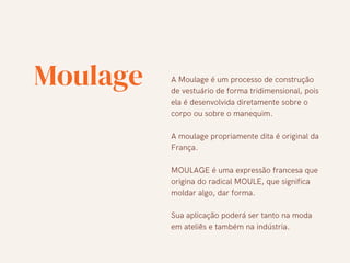 Moulage A Moulage é um processo de construção
de vestuário de forma tridimensional, pois
ela é desenvolvida diretamente sobre o
corpo ou sobre o manequim.
A moulage propriamente dita é original da
França.
MOULAGE é uma expressão francesa que
origina do radical MOULE, que significa
moldar algo, dar forma.
Sua aplicação poderá ser tanto na moda
em ateliês e também na indústria.
 