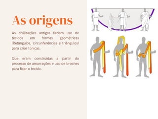 As origens
As civilizações antigas faziam uso de
tecidos em formas geométricas
(Retângulos, circunferências e triângulos)
para criar túnicas.
Que eram construídas a partir do
processo de amarrações e uso de broches
para fixar o tecido.
 