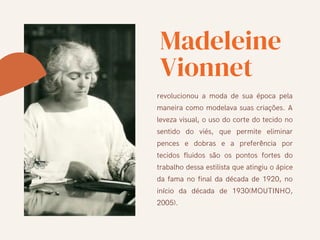 Madeleine
Vionnet
revolucionou a moda de sua época pela
maneira como modelava suas criações. A
leveza visual, o uso do corte do tecido no
sentido do viés, que permite eliminar
pences e dobras e a preferência por
tecidos fluidos são os pontos fortes do
trabalho dessa estilista que atingiu o ápice
da fama no final da década de 1920, no
início da década de 1930(MOUTINHO,
2005).
 