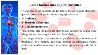 Como formar uma equipe eficiente?
• O segundo passo consiste em levantar e buscar alguns elementos
que são essenciais para criar uma equipe eficiente:
• 1- Lealdade
• 2- Senso de Cobertura
• 3- Comprometimento
• Finalmente, crie um plano de distribuição das tarefas de que você
não goste ou para as quais não tem habilidade.
• Isso exige tempo, treinamento e paciência, mas o retorno é
produtivo, pois permite que você elimine as atividades menos
rentáveis ou não essenciais e se dedique apenas ao que de fato é
bom
 