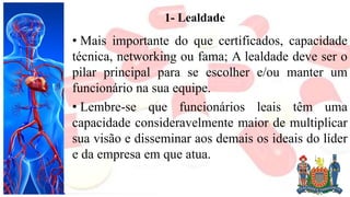 1- Lealdade
• Mais importante do que certificados, capacidade
técnica, networking ou fama; A lealdade deve ser o
pilar principal para se escolher e/ou manter um
funcionário na sua equipe.
• Lembre-se que funcionários leais têm uma
capacidade consideravelmente maior de multiplicar
sua visão e disseminar aos demais os ideais do líder
e da empresa em que atua.
 