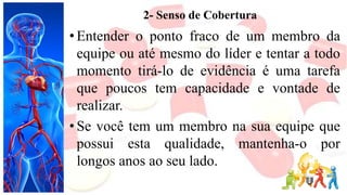 2- Senso de Cobertura
• Entender o ponto fraco de um membro da
equipe ou até mesmo do líder e tentar a todo
momento tirá-lo de evidência é uma tarefa
que poucos tem capacidade e vontade de
realizar.
• Se você tem um membro na sua equipe que
possui esta qualidade, mantenha-o por
longos anos ao seu lado.
 