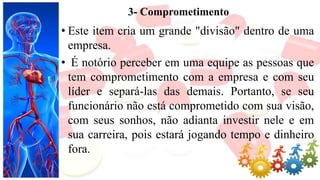 3- Comprometimento
• Este item cria um grande "divisão" dentro de uma
empresa.
• É notório perceber em uma equipe as pessoas que
tem comprometimento com a empresa e com seu
líder e separá-las das demais. Portanto, se seu
funcionário não está comprometido com sua visão,
com seus sonhos, não adianta investir nele e em
sua carreira, pois estará jogando tempo e dinheiro
fora.
 