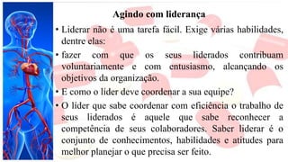 Agindo com liderança
• Liderar não é uma tarefa fácil. Exige várias habilidades,
dentre elas:
• fazer com que os seus liderados contribuam
voluntariamente e com entusiasmo, alcançando os
objetivos da organização.
• E como o líder deve coordenar a sua equipe?
• O líder que sabe coordenar com eficiência o trabalho de
seus liderados é aquele que sabe reconhecer a
competência de seus colaboradores. Saber liderar é o
conjunto de conhecimentos, habilidades e atitudes para
melhor planejar o que precisa ser feito.
 