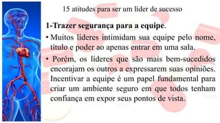 15 atitudes para ser um líder de sucesso
1-Trazer segurança para a equipe.
• Muitos líderes intimidam sua equipe pelo nome,
título e poder ao apenas entrar em uma sala.
• Porém, os líderes que são mais bem-sucedidos
encorajam os outros a expressarem suas opiniões.
Incentivar a equipe é um papel fundamental para
criar um ambiente seguro em que todos tenham
confiança em expor seus pontos de vista.
 