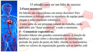 15 atitudes para ser um líder de sucesso
2-Fazer acontecer.
Os líderes são especialistas em tomar decisões! Eles
concentram o diálogo entre os membros da equipe para
chegar a uma conclusão estratégica.
Como parte de um processo natural do trabalho, estão
aplicados em “fazer acontecer” a todo o momento.
3 – Comunicar expectativas.
Grandes líderes são grandes comunicadores. A função de
notificar a equipe sobre o desempenho de determinado
período faz parte do posto de líder. Alertar os funcionários
sobre os valores da organização garante que as tarefas estã
 