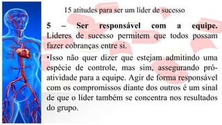 15 atitudes para ser um líder de sucesso
5 – Ser responsável com a equipe.
Líderes de sucesso permitem que todos possam
fazer cobranças entre si.
•Isso não quer dizer que estejam admitindo uma
espécie de controle, mas sim, assegurando pró-
atividade para a equipe. Agir de forma responsável
com os compromissos diante dos outros é um sinal
de que o líder também se concentra nos resultados
do grupo.
 