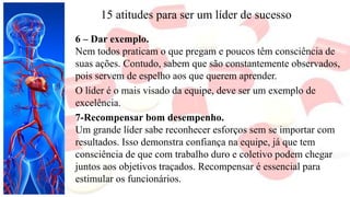 15 atitudes para ser um líder de sucesso
6 – Dar exemplo.
Nem todos praticam o que pregam e poucos têm consciência de
suas ações. Contudo, sabem que são constantemente observados,
pois servem de espelho aos que querem aprender.
O líder é o mais visado da equipe, deve ser um exemplo de
excelência.
7-Recompensar bom desempenho.
Um grande líder sabe reconhecer esforços sem se importar com
resultados. Isso demonstra confiança na equipe, já que tem
consciência de que com trabalho duro e coletivo podem chegar
juntos aos objetivos traçados. Recompensar é essencial para
estimular os funcionários.
 