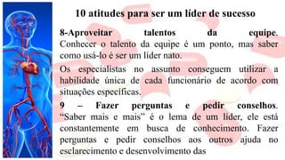 10 atitudes para ser um líder de sucesso
8-Aproveitar talentos da equipe.
Conhecer o talento da equipe é um ponto, mas saber
como usá-lo é ser um líder nato.
Os especialistas no assunto conseguem utilizar a
habilidade única de cada funcionário de acordo com
situações específicas.
9 – Fazer perguntas e pedir conselhos.
“Saber mais e mais” é o lema de um líder, ele está
constantemente em busca de conhecimento. Fazer
perguntas e pedir conselhos aos outros ajuda no
esclarecimento e desenvolvimento das
 