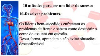 10 atitudes para ser um líder de sucesso
10-Resolver problemas.
Os líderes bem-sucedidos enfrentam os
problemas de frente e sabem como descobrir o
cerne do assunto em questão.
Dessa forma, aprendem a não evitar situações
desconfortável
 