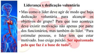 Liderança x dedicação voluntária
• Mas como o líder deve agir de modo que haja
dedicação voluntária para alcançar os
objetivos do grupo? Para que isso aconteça
deve existir motivação não apenas por parte
dos funcionários, mas também do líder. “Para
estimular pessoas, o líder tem que estar
motivado. Isso exige paixão. Ser apaixonado
pelo que faz é a base de tudo”.
 