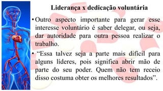 Liderança x dedicação voluntária
• Outro aspecto importante para gerar esse
interesse voluntário é saber delegar, ou seja,
dar autoridade para outra pessoa realizar o
trabalho.
• “Essa talvez seja a parte mais difícil para
alguns líderes, pois significa abrir mão de
parte do seu poder. Quem não tem receio
disso costuma obter os melhores resultados”.
 
