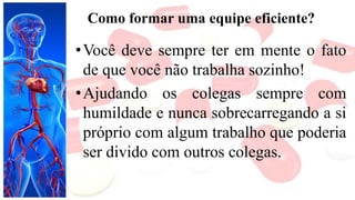 Como formar uma equipe eficiente?
•Você deve sempre ter em mente o fato
de que você não trabalha sozinho!
•Ajudando os colegas sempre com
humildade e nunca sobrecarregando a si
próprio com algum trabalho que poderia
ser divido com outros colegas.
 